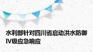 水利部针对四川省启动洪水防御Ⅳ级应急响应