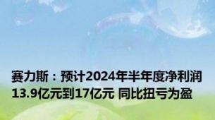 赛力斯：预计2024年半年度净利润13.9亿元到17亿元 同比扭亏为盈