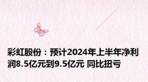 彩虹股份：预计2024年上半年净利润8.5亿元到9.5亿元 同比扭亏