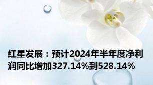 红星发展：预计2024年半年度净利润同比增加327.14%到528.14%