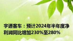 宇通客车：预计2024年半年度净利润同比增加230%至280%