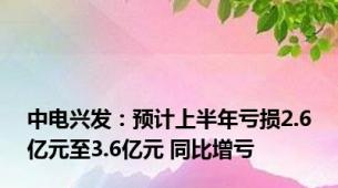 中电兴发：预计上半年亏损2.6亿元至3.6亿元 同比增亏