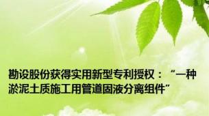 勘设股份获得实用新型专利授权：“一种淤泥土质施工用管道固液分离组件”