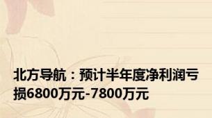 北方导航：预计半年度净利润亏损6800万元-7800万元