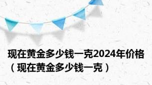 现在黄金多少钱一克2024年价格（现在黄金多少钱一克）