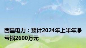 西昌电力：预计2024年上半年净亏损2600万元