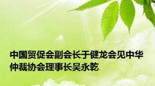 中国贸促会副会长于健龙会见中华仲裁协会理事长吴永乾