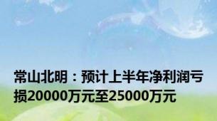 常山北明：预计上半年净利润亏损20000万元至25000万元