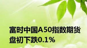 富时中国A50指数期货盘初下跌0.1%