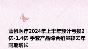 蓝帆医疗2024年上半年预计亏损2亿-1.4亿 手套产品综合销量较去年同期增长