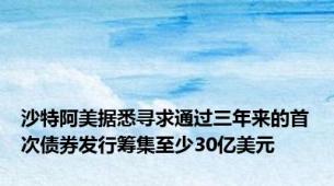 沙特阿美据悉寻求通过三年来的首次债券发行筹集至少30亿美元