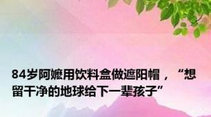 84岁阿嬷用饮料盒做遮阳帽，“想留干净的地球给下一辈孩子”