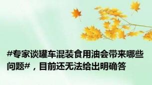 #专家谈罐车混装食用油会带来哪些问题#，目前还无法给出明确答