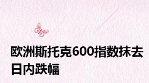 欧洲斯托克600指数抹去日内跌幅