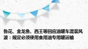 鲁花、金龙鱼、西王等回应油罐车混装风波：规定必须使用食用油专用罐运输