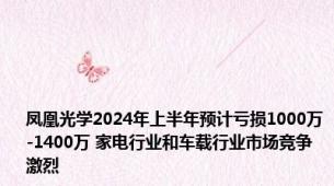 凤凰光学2024年上半年预计亏损1000万-1400万 家电行业和车载行业市场竞争激烈
