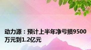 动力源：预计上半年净亏损9500万元到1.2亿元