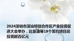 2024深圳市深汕特别合作区产业投资促进大会举办，比亚迪等19个签约项目总投资超百亿元