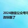 2024微信公众号可以修改标题了