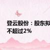 登云股份：股东拟减持不超过2%