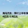 海马汽车：预计上半年净亏损1.4亿元-1.8亿元