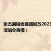 张杰演唱会直播回放2023（张杰演唱会直播）