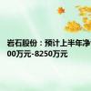 岩石股份：预计上半年净亏损5500万元-8250万元