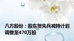 八方股份：股东贺先兵减持计划调整至470万股