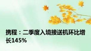 携程：二季度入境接送机环比增长145%