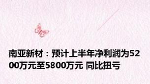 南亚新材：预计上半年净利润为5200万元至5800万元 同比扭亏