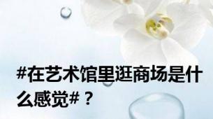 #在艺术馆里逛商场是什么感觉#？