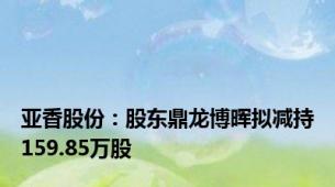 亚香股份：股东鼎龙博晖拟减持159.85万股