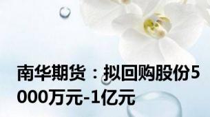 南华期货：拟回购股份5000万元-1亿元