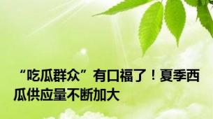 “吃瓜群众”有口福了！夏季西瓜供应量不断加大