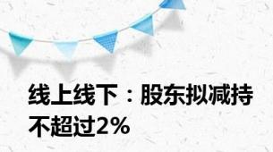 线上线下：股东拟减持不超过2%