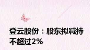 登云股份：股东拟减持不超过2%