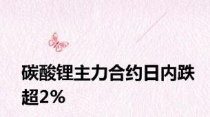 碳酸锂主力合约日内跌超2%