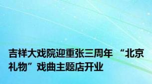 吉祥大戏院迎重张三周年 “北京礼物”戏曲主题店开业