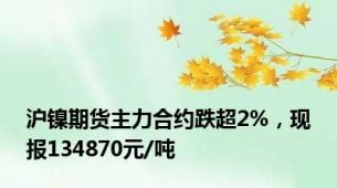 沪镍期货主力合约跌超2%，现报134870元/吨