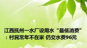 江西抚州一水厂设用水“最低消费”：村民常年不在家 仍交水费96元