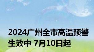 2024广州全市高温预警生效中 7月10日起