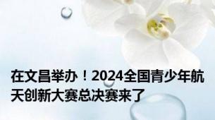 在文昌举办！2024全国青少年航天创新大赛总决赛来了