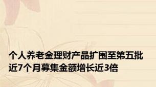 个人养老金理财产品扩围至第五批 近7个月募集金额增长近3倍