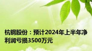 杭钢股份：预计2024年上半年净利润亏损3500万元