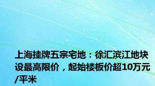 上海挂牌五宗宅地：徐汇滨江地块设最高限价，起始楼板价超10万元/平米