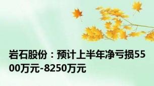 岩石股份：预计上半年净亏损5500万元-8250万元