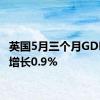 英国5月三个月GDP环比增长0.9%