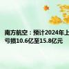 南方航空：预计2024年上半年净亏损10.6亿至15.8亿元