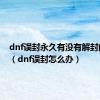 dnf误封永久有没有解封的可能（dnf误封怎么办）