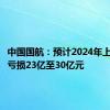 中国国航：预计2024年上半年净亏损23亿至30亿元